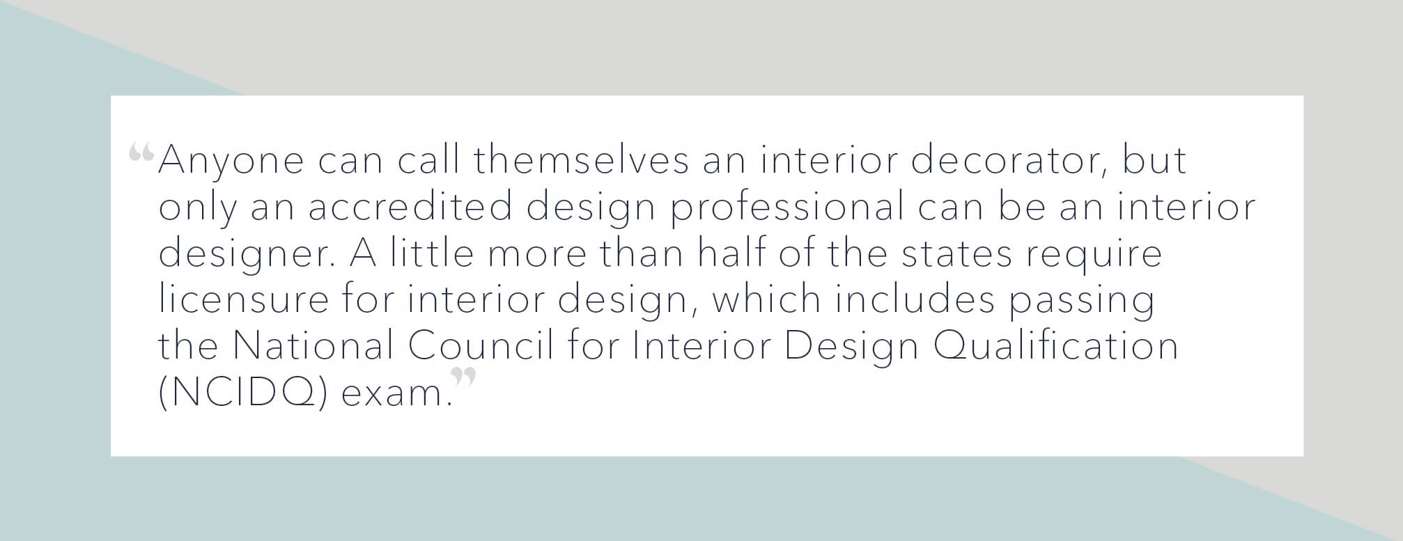 NCIDQ quote: "Anyone can call themselves an interior decorator, but only an accredited design professional can be an interior designer. A little more than half of the states require licensure for interior design, which includes passing the National Council for Interior Design Qualification (NCIDQ) exam."